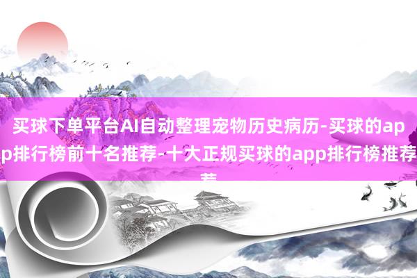 买球下单平台AI自动整理宠物历史病历-买球的app排行榜前十名推荐-十大正规买球的app排行榜推荐