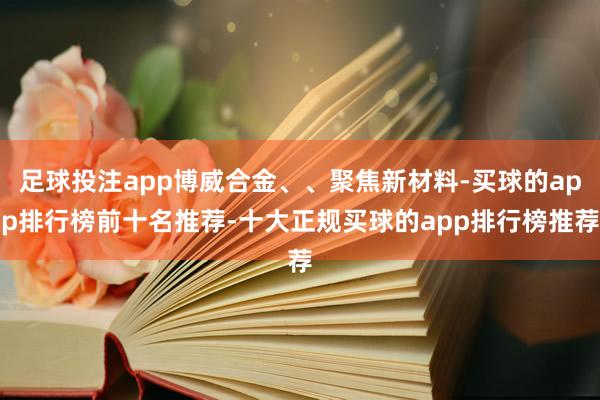 足球投注app博威合金、、聚焦新材料-买球的app排行榜前十名推荐-十大正规买球的app排行榜推荐
