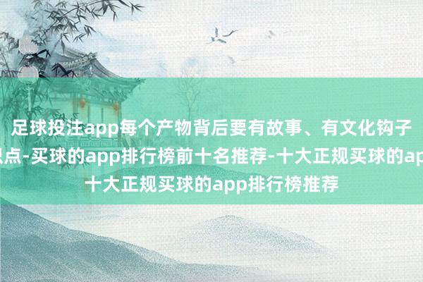 足球投注app每个产物背后要有故事、有文化钩子、有心情共识点-买球的app排行榜前十名推荐-十大正规买球的app排行榜推荐
