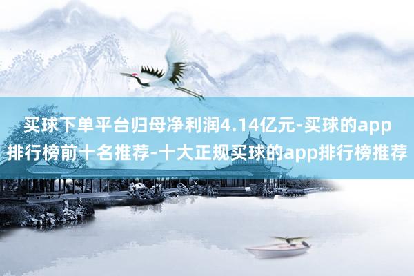 买球下单平台归母净利润4.14亿元-买球的app排行榜前十名推荐-十大正规买球的app排行榜推荐