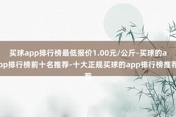 买球app排行榜最低报价1.00元/公斤-买球的app排行榜前十名推荐-十大正规买球的app排行榜推荐