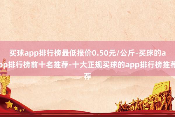 买球app排行榜最低报价0.50元/公斤-买球的app排行榜前十名推荐-十大正规买球的app排行榜推荐
