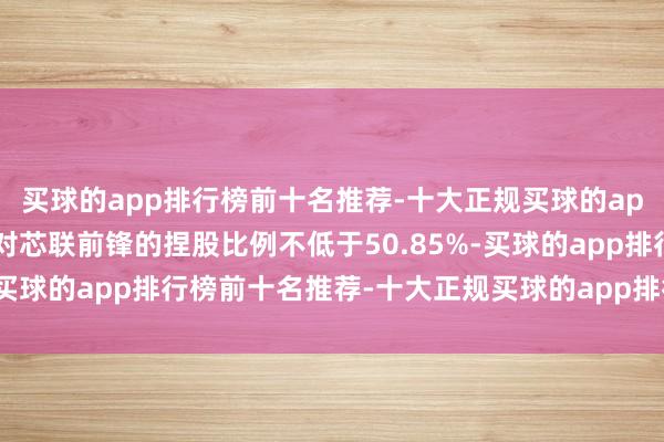 买球的app排行榜前十名推荐-十大正规买球的app排行榜推荐芯联集成对芯联前锋的捏股比例不低于50.85%-买球的app排行榜前十名推荐-十大正规买球的app排行榜推荐