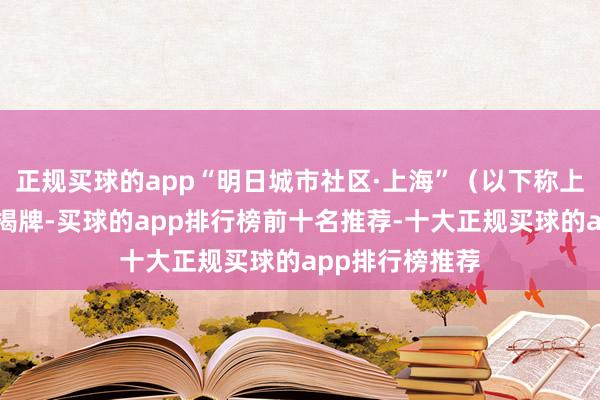 正规买球的app“明日城市社区·上海”（以下称上海社区）得当揭牌-买球的app排行榜前十名推荐-十大正规买球的app排行榜推荐