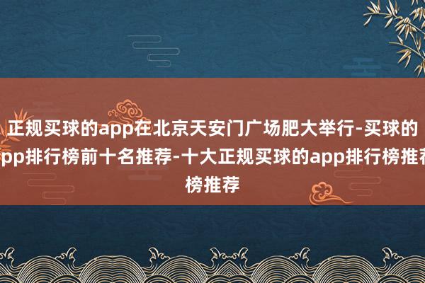 正规买球的app在北京天安门广场肥大举行-买球的app排行榜前十名推荐-十大正规买球的app排行榜推荐