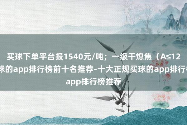买球下单平台报1540元/吨;一级干熄焦(A≤12.5-买球的app排行榜前十名推荐-十大正规买球的app排行榜推荐