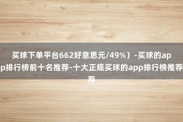 买球下单平台662好意思元/49%)-买球的app排行榜前十名推荐-十大正规买球的app排行榜推荐