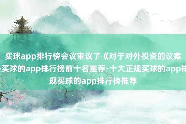 买球app排行榜会议审议了《对于对外投资的议案》等文献-买球的app排行榜前十名推荐-十大正规买球的app排行榜推荐