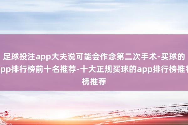 足球投注app大夫说可能会作念第二次手术-买球的app排行榜前十名推荐-十大正规买球的app排行榜推荐