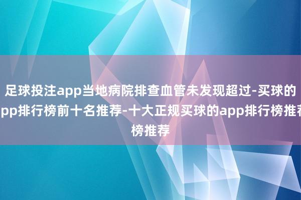 足球投注app当地病院排查血管未发现超过-买球的app排行榜前十名推荐-十大正规买球的app排行榜推荐