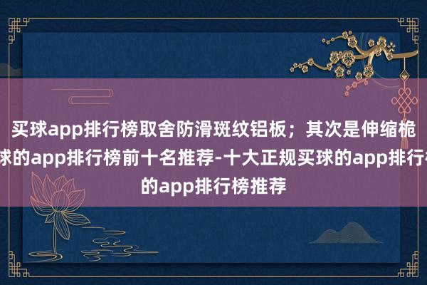 买球app排行榜取舍防滑斑纹铝板；其次是伸缩桅柱-买球的app排行榜前十名推荐-十大正规买球的app排行榜推荐