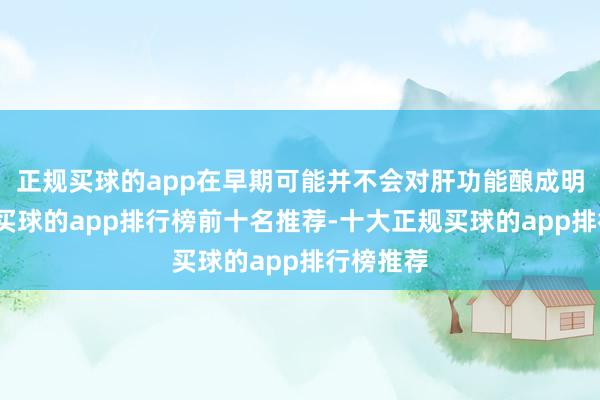 正规买球的app在早期可能并不会对肝功能酿成明显影响-买球的app排行榜前十名推荐-十大正规买球的app排行榜推荐
