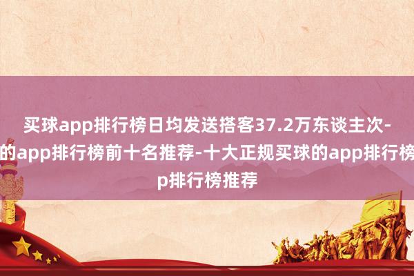 买球app排行榜日均发送搭客37.2万东谈主次-买球的app排行榜前十名推荐-十大正规买球的app排行榜推荐