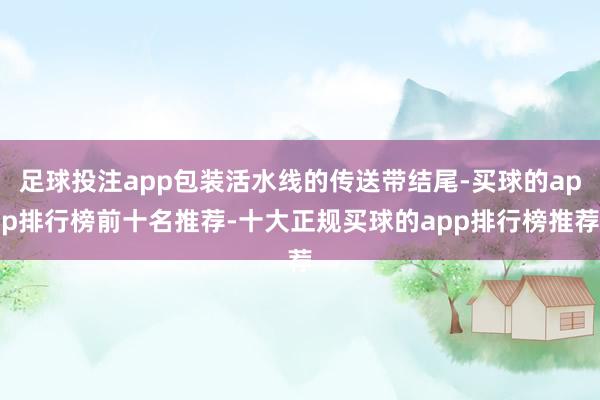 足球投注app包装活水线的传送带结尾-买球的app排行榜前十名推荐-十大正规买球的app排行榜推荐