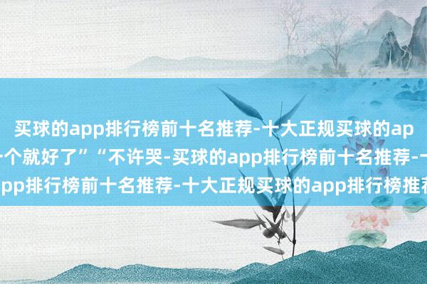 买球的app排行榜前十名推荐-十大正规买球的app排行榜推荐玩物再买一个就好了”“不许哭-买球的app排行榜前十名推荐-十大正规买球的app排行榜推荐