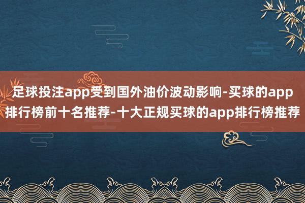 足球投注app受到国外油价波动影响-买球的app排行榜前十名推荐-十大正规买球的app排行榜推荐