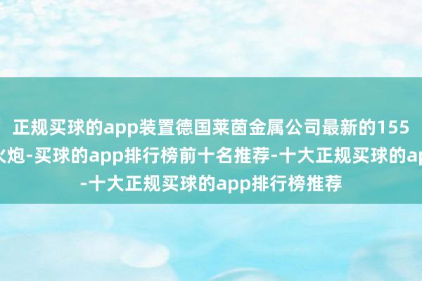 正规买球的app装置德国莱茵金属公司最新的155mm 52倍径火炮-买球的app排行榜前十名推荐-十大正规买球的app排行榜推荐