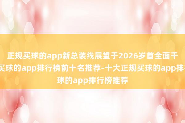 正规买球的app新总装线展望于2026岁首全面干涉运营-买球的app排行榜前十名推荐-十大正规买球的app排行榜推荐
