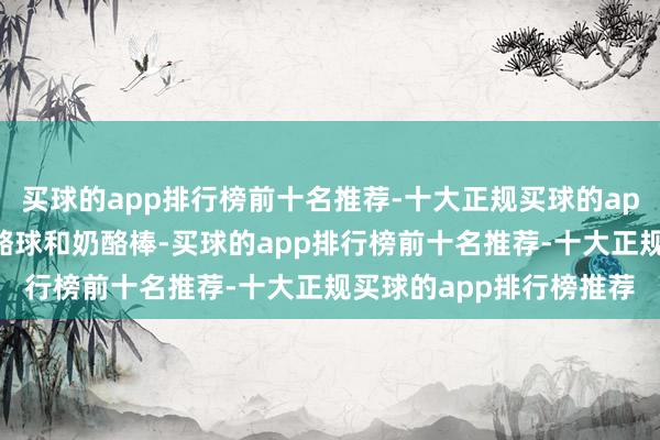 买球的app排行榜前十名推荐-十大正规买球的app排行榜推荐还吃了奶酪球和奶酪棒-买球的app排行榜前十名推荐-十大正规买球的app排行榜推荐