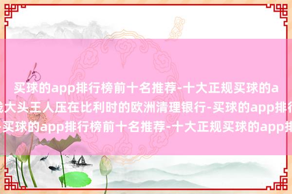 买球的app排行榜前十名推荐-十大正规买球的app排行榜推荐是这笔钱大头王人压在比利时的欧洲清理银行-买球的app排行榜前十名推荐-十大正规买球的app排行榜推荐