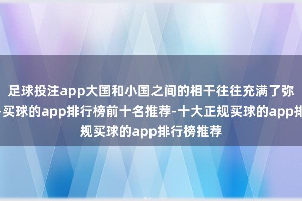 足球投注app大国和小国之间的相干往往充满了弥留和突破-买球的app排行榜前十名推荐-十大正规买球的app排行榜推荐