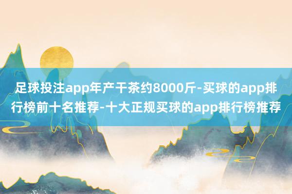 足球投注app年产干茶约8000斤-买球的app排行榜前十名推荐-十大正规买球的app排行榜推荐