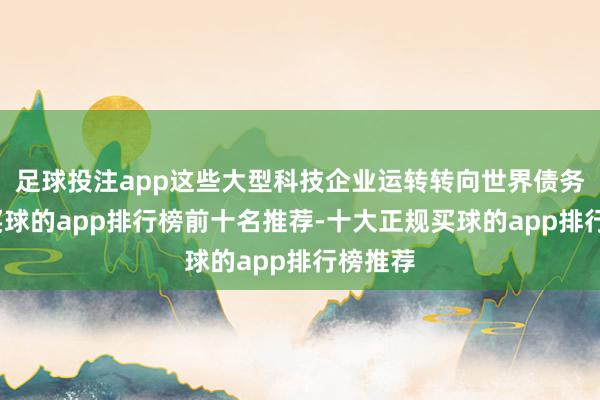 足球投注app这些大型科技企业运转转向世界债务市集-买球的app排行榜前十名推荐-十大正规买球的app排行榜推荐
