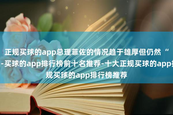 正规买球的app总理菲佐的情况趋于雄厚但仍然 “超过严重”-买球的app排行榜前十名推荐-十大正规买球的app排行榜推荐