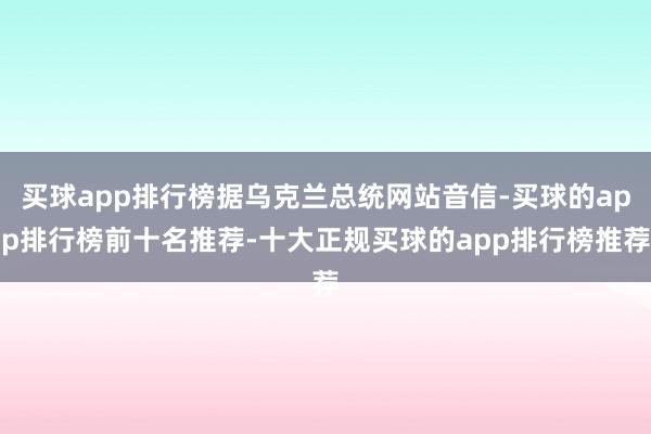 买球app排行榜据乌克兰总统网站音信-买球的app排行榜前十名推荐-十大正规买球的app排行榜推荐