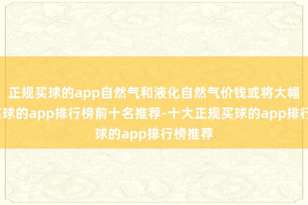 正规买球的app自然气和液化自然气价钱或将大幅飙升-买球的app排行榜前十名推荐-十大正规买球的app排行榜推荐