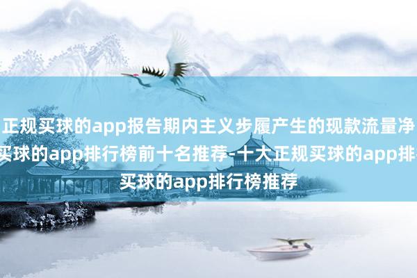 正规买球的app报告期内主义步履产生的现款流量净额为-3-买球的app排行榜前十名推荐-十大正规买球的app排行榜推荐