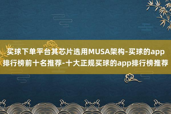 买球下单平台其芯片选用MUSA架构-买球的app排行榜前十名推荐-十大正规买球的app排行榜推荐