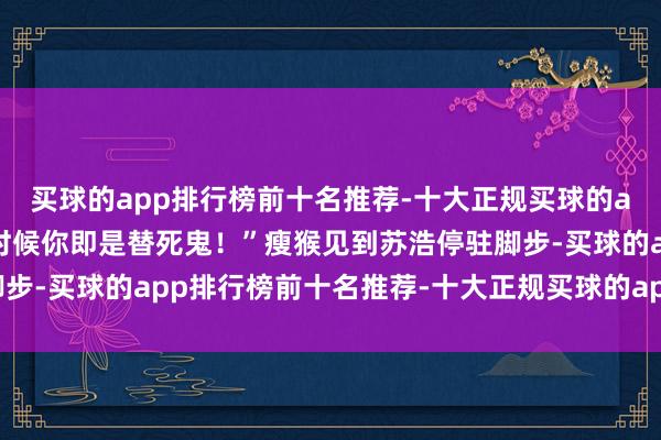 买球的app排行榜前十名推荐-十大正规买球的app排行榜推荐年老到时候你即是替死鬼!”瘦猴见到苏浩停驻脚步-买球的app排行榜前十名推荐-十大正规买球的app排行榜推荐