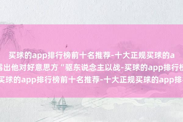 买球的app排行榜前十名推荐-十大正规买球的app排行榜推荐无不暴露出他对好意思方“驱东说念主以战-买球的app排行榜前十名推荐-十大正规买球的app排行榜推荐