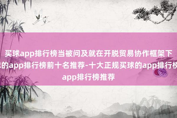 买球app排行榜当被问及就在开脱贸易协作框架下-买球的app排行榜前十名推荐-十大正规买球的app排行榜推荐