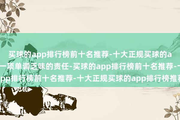 买球的app排行榜前十名推荐-十大正规买球的app排行榜推荐这将是一项单调乏味的责任-买球的app排行榜前十名推荐-十大正规买球的app排行榜推荐