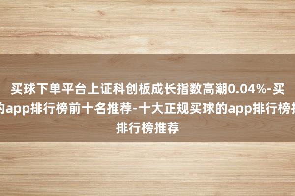 买球下单平台上证科创板成长指数高潮0.04%-买球的app排行榜前十名推荐-十大正规买球的app排行榜推荐