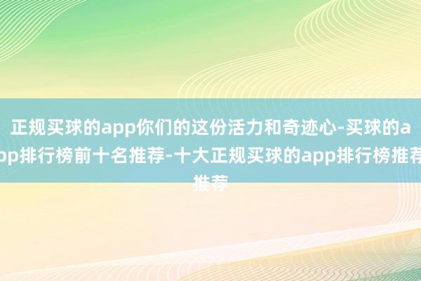 正规买球的app你们的这份活力和奇迹心-买球的app排行榜前十名推荐-十大正规买球的app排行榜推荐