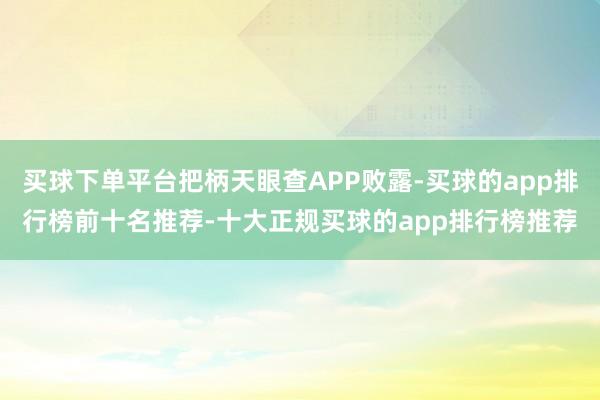 买球下单平台把柄天眼查APP败露-买球的app排行榜前十名推荐-十大正规买球的app排行榜推荐
