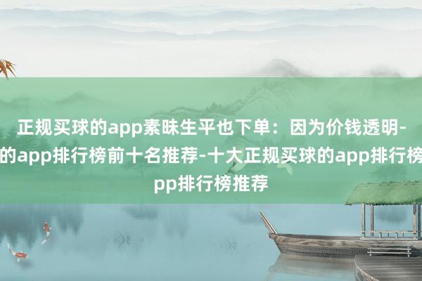 正规买球的app素昧生平也下单：因为价钱透明-买球的app排行榜前十名推荐-十大正规买球的app排行榜推荐