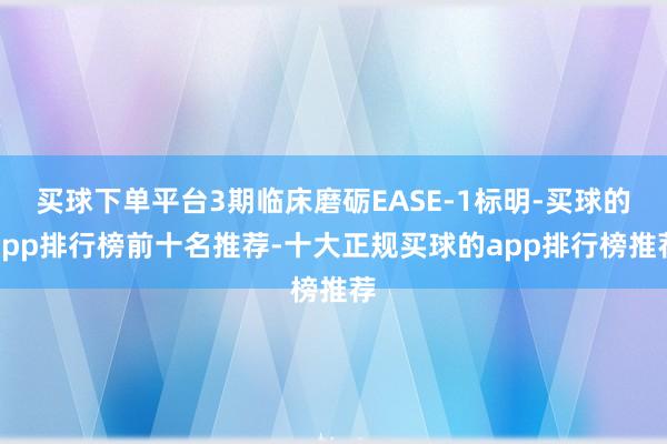 买球下单平台3期临床磨砺EASE-1标明-买球的app排行榜前十名推荐-十大正规买球的app排行榜推荐