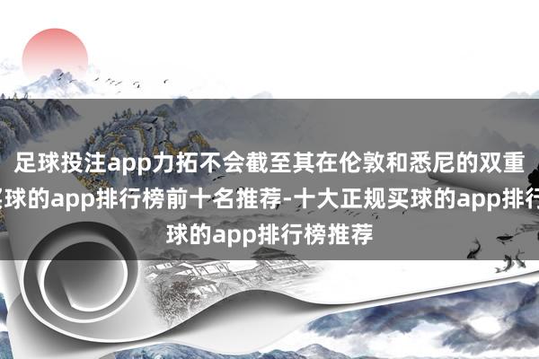 足球投注app力拓不会截至其在伦敦和悉尼的双重上市-买球的app排行榜前十名推荐-十大正规买球的app排行榜推荐