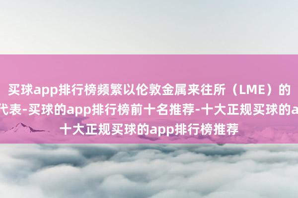 买球app排行榜频繁以伦敦金属来往所（LME）的铜期货合约为代表-买球的app排行榜前十名推荐-十大正规买球的app排行榜推荐