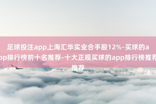 足球投注app上海汇华实业合手股12%-买球的app排行榜前十名推荐-十大正规买球的app排行榜推荐