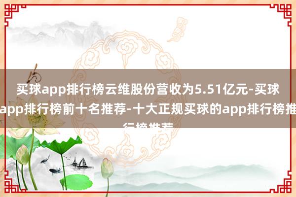买球app排行榜云维股份营收为5.51亿元-买球的app排行榜前十名推荐-十大正规买球的app排行榜推荐