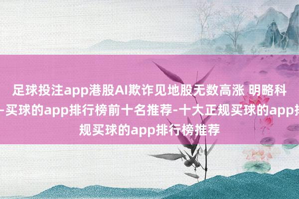 足球投注app港股AI欺诈见地股无数高涨 明略科技涨近4%-买球的app排行榜前十名推荐-十大正规买球的app排行榜推荐