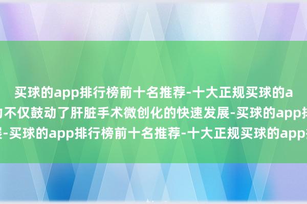 买球的app排行榜前十名推荐-十大正规买球的app排行榜推荐这些致力不仅鼓动了肝脏手术微创化的快速发展-买球的app排行榜前十名推荐-十大正规买球的app排行榜推荐