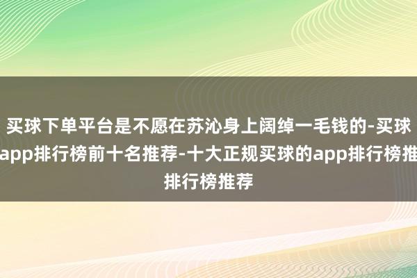 买球下单平台是不愿在苏沁身上阔绰一毛钱的-买球的app排行榜前十名推荐-十大正规买球的app排行榜推荐