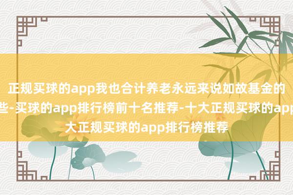 正规买球的app我也合计养老永远来说如故基金的成果更好一些-买球的app排行榜前十名推荐-十大正规买球的app排行榜推荐