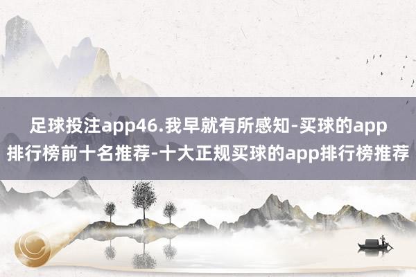 足球投注app46.我早就有所感知-买球的app排行榜前十名推荐-十大正规买球的app排行榜推荐